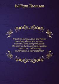 Travels in Europe, Asia, and Africa; describing characters, custons, manners, laws, and productions of nature and art: containing various remarks on . delineating, in particular, a new system for