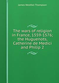 The wars of religion in France, 1559-1576; the Huguenots, Catherine de Medici and Philip 2
