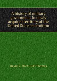 A history of military government in newly acquired territory of the United States microform
