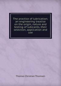 The practice of lubrication; an engineering treatise on the origin, nature and testing of lubicants, their selection, application and use