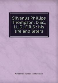 Silvanus Phillips Thompson, D.Sc., LL.D., F.R.S.: his life and leters