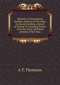 Memoirs of Viscountess Sundon, mistress of the robes to Queen Caroline, consort of George II; including letters from the most celebated persons of her time