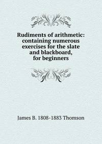 Rudiments of arithmetic: containing numerous exercises for the slate and blackboard, for beginners