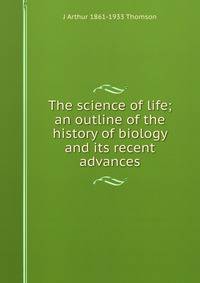 The science of life; an outline of the history of biology and its recent advances