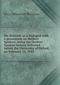 On Aristotle as a biologist with a prooemion on Herbert Spencer; being the Herbert Spencer lecture delivered before the University of Oxford, on February 14, 1913