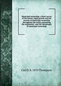 Municipal ownership: a brief survey of the extent, rapid growth and the success of municipal ownership throughout the world, presenting the arguments . and the advantages of municipal ownership