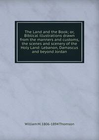 The Land and the Book; or, Biblical illustrations drawn from the manners and customs, the scenes and scenery of the Holy Land: Lebanon, Damascus and beyond Jordan