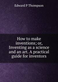 How to make inventions; or, Inventing as a science and an art. A practical guide for inventors