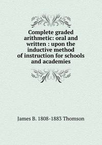 Complete graded arithmetic: oral and written : upon the inductive method of instruction for schools and academies
