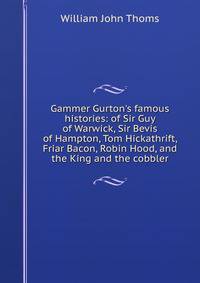 Gammer Gurton's famous histories: of Sir Guy of Warwick, Sir Bevis of Hampton, Tom Hickathrift, Friar Bacon, Robin Hood, and the King and the cobbler