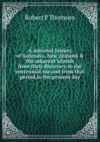 A national history of Australia, New Zealand &amp; the adjacent islands from their discovery to the centennial era and from that period to the present day