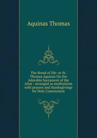 The Bread of life: or St. Thomas Aquinas On the Adorable Sacrament of the Altar : arranged as meditations with prayers and thanksgivings for Holy Communion