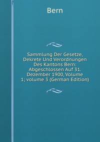 Sammlung Der Gesetze, Dekrete Und Verordnungen Des Kantons Bern: Abgeschlossen Auf 31. Dezember 1900, Volume 1; volume 3 (German Edition)