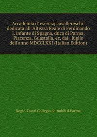 Accademia d' esercizj cavallereschi: dedicata all' Altezza Reale di Ferdinando I. infante di Spagna, duca di Parma, Piacenza, Guastalla, ec. dai . luglio dell'anno MDCCLXXI (Italian Edition)