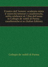 Il teatro dell' honore: academia mista d' essercitij letterari e cauallereschi, solita celebrarsi s? 'l fine dell'anno in Collegio de' nobili di Parma . caualleresche si so (Italian Edition)