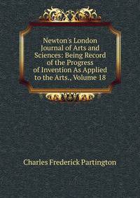 Newton's London Journal of Arts and Sciences: Being Record of the Progress of Invention As Applied to the Arts., Volume 18