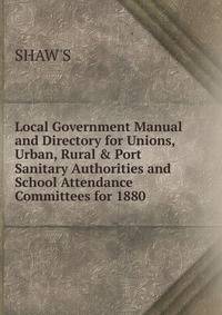 Local Government Manual and Directory for Unions, Urban, Rural &amp; Port Sanitary Authorities and School Attendance Committees for 1880