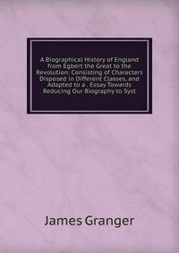 A Biographical History of England from Egbert the Great to the Revolution: Consisting of Characters Disposed in Different Classes, and Adapted to a . Essay Towards Reducing Our Biography to Syst