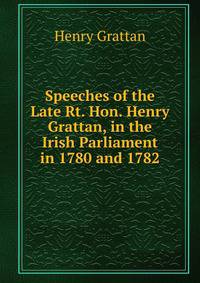 Speeches of the Late Rt. Hon. Henry Grattan, in the Irish Parliament in 1780 and 1782