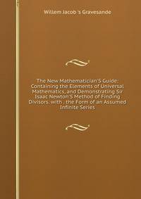 The New Mathematician'S Guide: Containing the Elements of Universal Mathematics, and Demonstrating Sir Isaac Newton'S Method of Finding Divisors. with . the Form of an Assumed Infinite Series