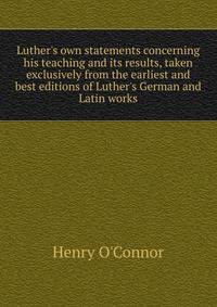 Luther's own statements concerning his teaching and its results, taken exclusively from the earliest and best editions of Luther's German and Latin works