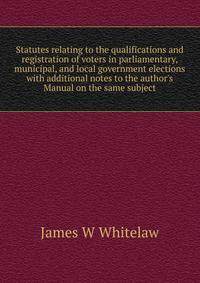 Statutes relating to the qualifications and registration of voters in parliamentary, municipal, and local government elections with additional notes to the author's Manual on the same subject