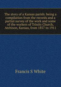 The story of a Kansas parish: being a compilation from the records and a partial survey of the work and some of the workers of Trinity Church, Atchison, Kansas, from 1857 to 1911