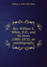 Rev. William S. White, D.D., and his times (1800-1873): an autobiography