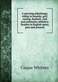 A sporting pilgrimage; riding to hounds, golf, rowing, football, club and university athletics. Studies in English sport, past and present