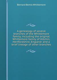 A genealogy of several branches of the Whittemore family, including the original Whittemore family of Hitchin, Hertfordshire, England: and a brief lineage of other branches