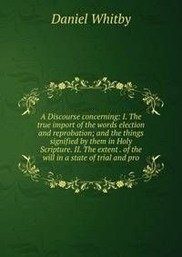 A Discourse concerning: I. The true import of the words election and reprobation; and the things signified by them in Holy Scripture. II. The extent . of the will in a state of trial and pro