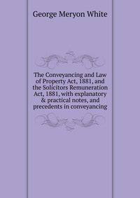 The Conveyancing and Law of Property Act, 1881, and the Solicitors Remuneration Act, 1881, with explanatory &amp; practical notes, and precedents in conveyancing