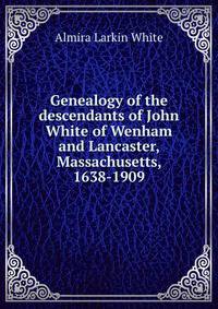Genealogy of the descendants of John White of Wenham and Lancaster, Massachusetts, 1638-1909