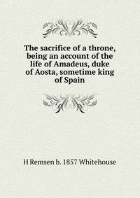The sacrifice of a throne, being an account of the life of Amadeus, duke of Aosta, sometime king of Spain