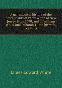 A genealogical history of the descendants of Peter White of New Jersey, from 1670, and of William White and Deborah Tilton his wife, Loyalists