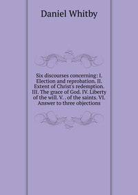 Six discourses concerning: I. Election and reprobation. II. Extent of Christ's redemption. III. The grace of God. IV. Liberty of the will. V. . of the saints. VI. Answer to three objections