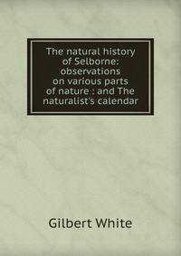 The natural history of Selborne: observations on various parts of nature : and The naturalist's calendar
