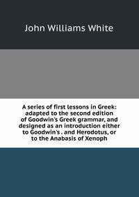 A series of first lessons in Greek: adapted to the second edition of Goodwin's Greek grammar, and designed as an introduction either to Goodwin's . and Herodotus, or to the Anabasis of Xenoph