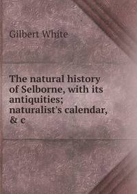The natural history of Selborne, with its antiquities; naturalist's calendar, &amp; c