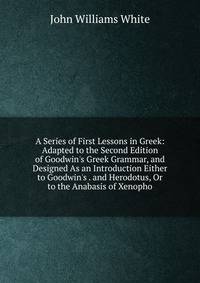 A Series of First Lessons in Greek: Adapted to the Second Edition of Goodwin's Greek Grammar, and Designed As an Introduction Either to Goodwin's . and Herodotus, Or to the Anabasis of Xenopho