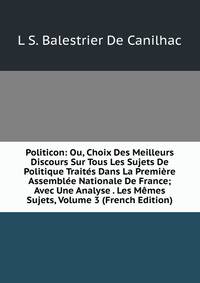 Politicon: Ou, Choix Des Meilleurs Discours Sur Tous Les Sujets De Politique Traites Dans La Premiere Assemblee Nationale De France; Avec Une Analyse . Les Memes Sujets, Volume 3 (French Edition)