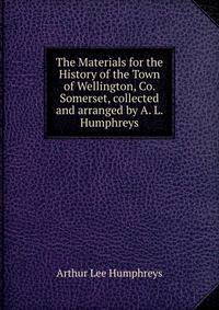 The Materials for the History of the Town of Wellington, Co. Somerset, collected and arranged by A. L. Humphreys.