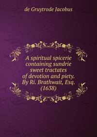 A spiritual spicerie containing sundrie sweet tractates of devotion and piety. By Ri. Brathwait, Esq. (1638)