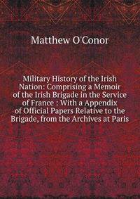 Military History of the Irish Nation: Comprising a Memoir of the Irish Brigade in the Service of France : With a Appendix of Official Papers Relative to the Brigade, from the Archives at Paris