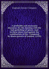 A profitable and necessarie discourse, for the meeting with the bad garbelling of spices, vsed in these dayes And against the combination of the . Composed by diuers grocers of London. (1592)