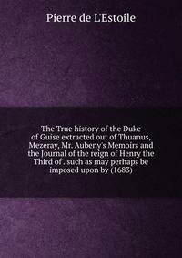 The True history of the Duke of Guise extracted out of Thuanus, Mezeray, Mr. Aubeny's Memoirs and the Journal of the reign of Henry the Third of . such as may perhaps be imposed upon by (1683)