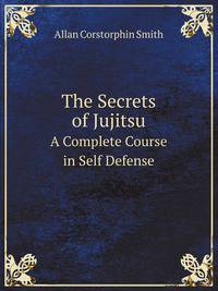 The Secrets of Jujitsu. A Complete Course in Self Defense