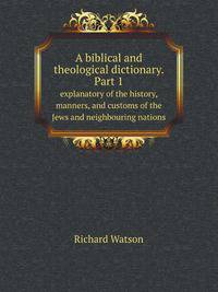 A biblical and theological dictionary. Part 1. explanatory of the history, manners, and customs of the Jews and neighbouring nations