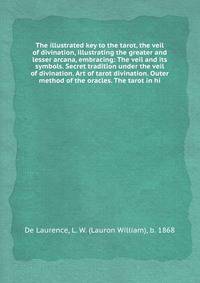 The illustrated key to the tarot, the veil of divination, illustrating the greater and lesser arcana, embracing: The veil and its symbols. Secret tradition under the veil of divination. Art of tarot divination. Outer method of the oracles. The tarot