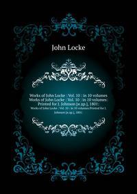 Works of John Locke : Vol. 10 : in 10 volumes. Works of John Locke : Vol. 10 : in 10 volumes:Printed for J. Johnson [и др.], 1801: